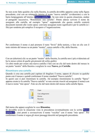109
Matematicamente.it
Modulo 1 - Nuova ECDL
G. Pettarin - Computer Essential
Se non avete fatto qualche clic nella finestra, la cartella dovrebbe apparire come nella figura
precedente, cioè con un rettangolo intorno al nome “nuova cartella” (evidenziato) e con la
barra lampeggiante all’interno (Nuova cartella). Se non siete in questa situazione, andate
al paragrafo successivo, “Rinominare una cartella”. Potete adesso scrivere il nome da
assegnare alla cartella, ad esempio “spese” supponendo che questa cartella conterrà
documenti inerenti alle vostre spese: conviene assegnare nomi significativi per le cartelle (e i
file) per renderne più semplice il recupero e l’organizzazione.
Per confermare il nome si può premere il tasto “Invio” della tastiera, o fare un clic con il
tasto sinistro del mouse su un punto “neutro”, senza cartelle o file, della finestra.
Con un (ulteriore) clic su un punto “neutro” della finestra, la cartella non è più evidenziata ed
ha lo stesso colore di quelle già presenti (di solito giallo).
Un altro modo per creare una nuova cartella è fare con un clic del tasto destro del mouse in
un punto “neutro” della finestra e scegliere la voce Nuovo, poi Cartella.
Rinominare una cartella
Quando si crea una cartella può capitare di sbagliare il nome, oppure di cliccare su qualche
punto con il mouse e quindi confermare il nome standard “Nuova cartella”.
In questi casi si può rinominare la cartella. Ad esempio rinominiamo la cartella “Spese”
appena creata (o la cartella “Nuova cartella” se non eravate riusciti ad assegnare il nome) con
il nuovo nome “mie spese”. Fate un clic del tasto destro del mouse sulla cartella Spese.
Dal menu che appare scegliete la voce Rinomina.
Si dovrebbe avere la situazione vista in precedenza (eventualmente con la scritta Nuova
cartella), cioè pronti a sovrascrivere il nome “vecchio” con il nome “mie spese”. Per
confermare il nome si segua gli stessi passaggi descritti nel paragrafo precedente.
 