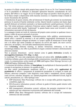 11
Matematicamente.it
Modulo 1 - Nuova ECDL
G. Pettarin - Computer Essential
In pratica è la filiale virtuale della propria banca aperta 24 ore su 24. Con l’internet banking
si ha la possibilità di effettuare le principali operazioni bancarie comodamente da casa
propria, dall’ufficio o in viaggio. Se ne fa sempre più largo uso perché è facile da gestire, si
ha la banca sempre a disposizione nella massima sicurezza e si risparmia tempo evitando di
recarsi fisicamente allo sportello.
L’introduzione di questo sistema, oltre ad interessare le banche già esistenti, ha recentemente
permesso la nascita di banche totalmente on-line. Queste banche in pratica non hanno degli
sportelli dislocati sul territorio nazionale o ne hanno pochissimi: quindi gestiscono i fondi on
line. Tali istituti praticano condizioni d’interesse spesso migliori rispetto a quelle praticate
sui conti correnti delle banche “tradizionali” in quanto hanno meno costi lavorativi e delle
infrastrutture necessarie all’attività bancaria.
Lo svantaggio risiede nei rischi di violazione del proprio conto corrente se qualcuno riesce a
carpire i codici di accesso personali al servizio.
Ricordiamo anche l’e-government, l'informatizzazione della pubblica amministrazione:
quindi uffici e sportelli di ministeri e di enti pubblici raggiungibili direttamente da casa
attraverso un computer collegato ad internet. Lo scopo è quello di ottimizzare il lavoro degli
enti e di offrire agli utenti (cittadini ed imprese) sia servizi più rapidi, che nuovi servizi,
attraverso, ad esempio, i siti web delle amministrazioni interessate.
Con l’e-learning, elettronic learning, in italiano formazione elettronica, si ha una
metodologia didattica che offre la possibilità di erogare contenuti formativi elettronicamente
attraverso internet.
Non si possono dimenticare servizi internet come la posta elettronica (e-mail), la
messaggistica istantanea (IM), blog e la chat.
Le tecnologie TIC sono state ampiamente utilizzate nel settore della telefonia mobile. Con
il telefono cellulare, grazie alle tecnologie della comunicazione, è possibile la comunicazione
vocale, la comunicazione scritta tramite gli SMS (dall'inglese Short Message Service) e gli
MMS dall'inglese Multimedia Message.
L’evoluzione del telefono cellulare, lo Smartphone, ha moltiplicato le funzioni possibili. Ad
esempio la navigazione in internet e lo scambio di dati.
Un altro settore profondamente modificato dall’ICT è quello delle applicazioni di
produttività di ufficio: i programmi di produttività permettono di svolgere in modo più
efficace, attraverso computer e altri dispositivi come tablet e smartphone, diversi compiti
come scrivere, calcolare, disegnare, ecc. Quindi programmi come elaboratori di testi, fogli di
calcolo, presentazioni, ecc. Altre tipologie sono:
 EDP (Electronic Data Processing): software che si occupa della gestione magazzino,
contabilità, paghe etc.
 EIS (Executive information system): software in grado di fornire quadri sintetici sulla
situazione aziendale.
 MIS (management information system): software che permette simulazioni di tipo
statistico per una valutazione in proiezione dell’andamento dell’azienda
 DBMS (Data Base Management System): software che si occupa del trattamento
elettronico dei dati aziendali.
 