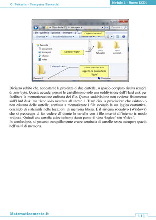 111
Matematicamente.it
Modulo 1 - Nuova ECDL
G. Pettarin - Computer Essential
Diciamo subito che, nonostante la presenza di due cartelle, lo spazio occupato risulta sempre
di zero byte. Questo accade, perché le cartelle sono solo una suddivisione dell’Hard disk per
facilitare la memorizzazione ordinata dei file. Questa suddivisione non avviene fisicamente
sull’Hard disk, ma viene solo mostrata all’utente. L’Hard disk, a prescindere che esistano o
non esistano delle cartelle, continua a memorizzare i file secondo la sua logica costruttiva,
cercando di sistemarli nelle locazioni di memoria libera. È il sistema operativo (Windows)
che si preoccupa di far vedere all’utente le cartelle con i file inseriti all’interno in modo
ordinato. Quindi una cartella esiste soltanto da un punto di vista ‘logico’ non ‘fisico’.
In conclusione, si possono tranquillamente creare centinaia di cartelle senza occupare spazio
nell’unità di memoria.
 