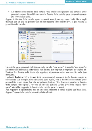 113
Matematicamente.it
Modulo 1 - Nuova ECDL
G. Pettarin - Computer Essential
 All’interno della finestra della cartella “mie spese” sono presenti due cartelle: spese
personali e spese fatturabili. Apriamo la finestra della cartella spese personali con due
clic sopra la sua icona.
Appare la finestra della cartella spese personali, completamente vuota. Nella Barra degli
indirizzi, con un clic sul pulsante con le due freccette verso sinistra (<<) si può vedere la
gerarchia delle cartelle.
La cartella spese personali è all’interno della cartella “mie spese”, la cartella “mie spese” è
all’interno dell’Hard disk, l’Hard disk è all’interno di Computer, Computer è all’interno del
Desktop. Le finestre delle icone che appaiono si possono aprire, con un clic sulla loro
immagine.
I pulsanti Indietro () e Avanti () permettono di muoversi tra le finestre aperte in
successione. Ad esempio, nella situazione della figura, con la finestra della cartella spese
personali in primo piano, fate clic sul pulsante Indietro (): dovrebbe apparire la finestra
della cartella “mie spese”. Fate ora un clic sul pulsante Avanti () della finestra “mie
spese”: dovrebbe riapparire la finestra della cartella spese personali.
Nel Riquadro di spostamento fate un clic sulla freccetta a fianco l’icona dell’Hard disk.
Appare l’elenco delle cartelle presenti nel disco locale:
 