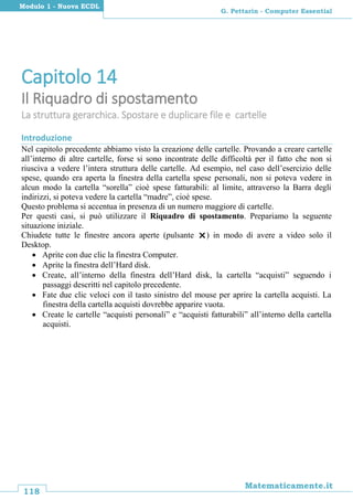 118
Matematicamente.it
G. Pettarin - Computer Essential
Modulo 1 - Nuova ECDL
Capitolo 14
Il Riquadro di spostamento
La struttura gerarchica. Spostare e duplicare file e cartelle
Introduzione
Nel capitolo precedente abbiamo visto la creazione delle cartelle. Provando a creare cartelle
all’interno di altre cartelle, forse si sono incontrate delle difficoltà per il fatto che non si
riusciva a vedere l’intera struttura delle cartelle. Ad esempio, nel caso dell’esercizio delle
spese, quando era aperta la finestra della cartella spese personali, non si poteva vedere in
alcun modo la cartella “sorella” cioè spese fatturabili: al limite, attraverso la Barra degli
indirizzi, si poteva vedere la cartella “madre”, cioè spese.
Questo problema si accentua in presenza di un numero maggiore di cartelle.
Per questi casi, si può utilizzare il Riquadro di spostamento. Prepariamo la seguente
situazione iniziale.
Chiudete tutte le finestre ancora aperte (pulsante ) in modo di avere a video solo il
Desktop.
 Aprite con due clic la finestra Computer.
 Aprite la finestra dell’Hard disk.
 Create, all’interno della finestra dell’Hard disk, la cartella “acquisti” seguendo i
passaggi descritti nel capitolo precedente.
 Fate due clic veloci con il tasto sinistro del mouse per aprire la cartella acquisti. La
finestra della cartella acquisti dovrebbe apparire vuota.
 Create le cartelle “acquisti personali” e “acquisti fatturabili” all’interno della cartella
acquisti.
 