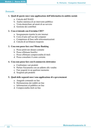 12
Matematicamente.it
G. Pettarin - Computer Essential
Modulo 1 - Nuova ECDL
Domande
1. Quali di queste non è una applicazione dell’informatica in ambito sociale
a. Calcolo dell’ISAEE
b. Analisi statistica di un intervento pubblico
c. Visita domiciliare ad utenti di un servizio
d. Gestione dei contributi
2. Cosa si intende con il termine CBT?
a. Insegnamento tramite la rete internet
b. Corsi d’aula sull’uso del computer
c. Competenze di base sulle telecomunicazioni
d. Calcolo di un bilancio trasposto
3. Cosa non posso fare con l’Home Banking
a. Posso prelevare denaro contante
b. Posso effettuare bonifici
c. Posso effettuare compravendita di titoli
d. Posso consultare il conto corrente
4. Cosa non posso fare con il commercio elettronico
a. Confrontare vari prodotti
b. Parlare fisicamente con un addetto alle vendite
c. Fare acquisti in un qualsiasi momento
d. Scegliere più prodotti
5. Quali delle seguenti non è una applicazione di e-governement
a. Anagrafe comunale on line
b. Dichiarazione dei redditi on line
c. Informazioni al pubblico on line
d. Compravendita titoli on line
 