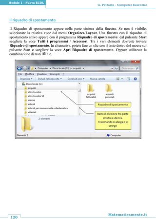 120
Matematicamente.it
G. Pettarin - Computer Essential
Modulo 1 - Nuova ECDL
Il riquadro di spostamento
Il Riquadro di spostamento appare nella parte sinistra della finestra. Se non è visibile,
selezionate la relativa voce dal menu Organizza/Layout. Una finestra con il riquadro di
spostamento attivo appare con il programma Riquadro di spostamento: dal pulsante Start
scegliete la voce Tutti i programmi / Accessori. Tra i vari elementi dovreste trovare
Riquadro di spostamento. In alternativa, potete fare un clic con il tasto destro del mouse sul
pulsante Start e scegliere la voce Apri Riquadro di spostamento. Oppure utilizzate la
combinazione di tasti  + e.
 