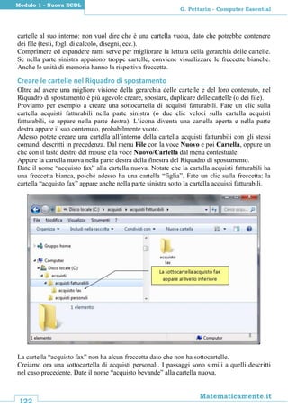 122
Matematicamente.it
G. Pettarin - Computer Essential
Modulo 1 - Nuova ECDL
cartelle al suo interno: non vuol dire che è una cartella vuota, dato che potrebbe contenere
dei file (testi, fogli di calcolo, disegni, ecc.).
Comprimere ed espandere rami serve per migliorare la lettura della gerarchia delle cartelle.
Se nella parte sinistra appaiono troppe cartelle, conviene visualizzare le freccette bianche.
Anche le unità di memoria hanno la rispettiva freccetta.
Creare le cartelle nel Riquadro di spostamento
Oltre ad avere una migliore visione della gerarchia delle cartelle e del loro contenuto, nel
Riquadro di spostamento è più agevole creare, spostare, duplicare delle cartelle (o dei file).
Proviamo per esempio a creare una sottocartella di acquisti fatturabili. Fare un clic sulla
cartella acquisti fatturabili nella parte sinistra (o due clic veloci sulla cartella acquisti
fatturabili, se appare nella parte destra). L’icona diventa una cartella aperta e nella parte
destra appare il suo contenuto, probabilmente vuoto.
Adesso potete creare una cartella all’interno della cartella acquisti fatturabili con gli stessi
comandi descritti in precedenza. Dal menu File con la voce Nuovo e poi Cartella, oppure un
clic con il tasto destro del mouse e la voce Nuovo/Cartella dal menu contestuale.
Appare la cartella nuova nella parte destra della finestra del Riquadro di spostamento.
Date il nome “acquisto fax” alla cartella nuova. Notate che la cartella acquisti fatturabili ha
una freccetta bianca, poiché adesso ha una cartella “figlia”. Fate un clic sulla freccetta: la
cartella “acquisto fax” appare anche nella parte sinistra sotto la cartella acquisti fatturabili.
La cartella “acquisto fax” non ha alcun freccetta dato che non ha sottocartelle.
Creiamo ora una sottocartella di acquisti personali. I passaggi sono simili a quelli descritti
nel caso precedente. Date il nome “acquisto bevande” alla cartella nuova.
 
