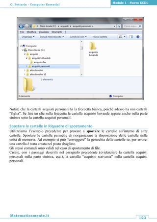 123
Matematicamente.it
Modulo 1 - Nuova ECDL
G. Pettarin - Computer Essential
Notate che la cartella acquisti personali ha la freccetta bianca, poiché adesso ha una cartella
“figlia”. Se fate un clic sulla freccetta la cartella acquisto bevande appare anche nella parte
sinistra sotto la cartella acquisti personali.
Spostare le cartelle in Riquadro di spostamento
Utilizziamo l’esempio precedente per provare a spostare le cartelle all’interno di altre
cartelle. Spostare le cartelle permette di riorganizzare la disposizione delle cartelle nelle
unità di memoria. Ad esempio si può “correggere” la gerarchia delle cartelle se, per errore,
una cartella è stata creata nel posto sbagliato.
Gli stessi comandi sono validi nel caso di spostamento di file.
Create, con i passaggi descritti nel paragrafo precedente (evidenziare la cartella acquisti
personali nella parte sinistra, ecc.), la cartella “acquisto scrivania” nella cartella acquisti
personali.
 