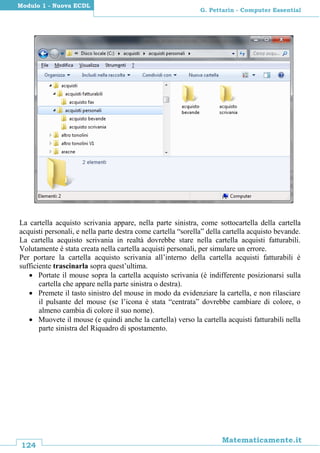 124
Matematicamente.it
G. Pettarin - Computer Essential
Modulo 1 - Nuova ECDL
La cartella acquisto scrivania appare, nella parte sinistra, come sottocartella della cartella
acquisti personali, e nella parte destra come cartella “sorella” della cartella acquisto bevande.
La cartella acquisto scrivania in realtà dovrebbe stare nella cartella acquisti fatturabili.
Volutamente è stata creata nella cartella acquisti personali, per simulare un errore.
Per portare la cartella acquisto scrivania all’interno della cartella acquisti fatturabili è
sufficiente trascinarla sopra quest’ultima.
 Portate il mouse sopra la cartella acquisto scrivania (è indifferente posizionarsi sulla
cartella che appare nella parte sinistra o destra).
 Premete il tasto sinistro del mouse in modo da evidenziare la cartella, e non rilasciare
il pulsante del mouse (se l’icona è stata “centrata” dovrebbe cambiare di colore, o
almeno cambia di colore il suo nome).
 Muovete il mouse (e quindi anche la cartella) verso la cartella acquisti fatturabili nella
parte sinistra del Riquadro di spostamento.
 