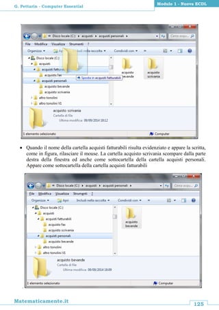 125
Matematicamente.it
Modulo 1 - Nuova ECDL
G. Pettarin - Computer Essential
 Quando il nome della cartella acquisti fatturabili risulta evidenziato e appare la scritta,
come in figura, rilasciare il mouse. La cartella acquisto scrivania scompare dalla parte
destra della finestra ed anche come sottocartella della cartella acquisti personali.
Appare come sottocartella della cartella acquisti fatturabili
.
 