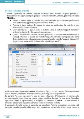 126
Matematicamente.it
G. Pettarin - Computer Essential
Modulo 1 - Nuova ECDL
Uso del comando annulla
Adesso riportiamo la cartella “acquisto scrivania” nella cartella “acquisti personali”.
Facciamo questa operazione per spiegare l’uso del comando Annulla, presente nel menu
Modifica.
 Portate il mouse sopra la cartella “acquisto scrivania” (è indifferente posizionarsi
sulla cartella che appare nella parte sinistra o destra).
 Premete il tasto sinistro del mouse in modo da evidenziare la cartella, e non
rilasciare il pulsante del mouse.
 Muovere il mouse (e quindi anche la cartella) verso la cartella “acquisti personali”
nella parte sinistra del Riquadro di spostamento.
 Quando il nome della cartella “acquisti personali” è evidenziato (cambia colore e
sfondo), rilasciare il mouse. La cartella “acquisto scrivania” scompare dalla parte
destra della finestra ed anche come sottocartella della cartella “acquisti fatturabili”.
Appare come sottocartella della cartella “acquisti personali”.
Utilizziamo ora il comando Annulla, indicato in figura. Per un corretto funzionamento di
questo pulsante, al termine dello spostamento, non eseguite altre operazioni.
La cartella “acquisto scrivania” è ora nel posto sbagliato. L’operazione di spostamento
appena eseguita è quindi errata e deve essere annullata. Provate (se non avete fatto altre
operazioni dopo lo spostamento) a scegliere il comando Annulla. Lo spostamento è
annullato e la cartella “acquisto scrivania” torna in posizione corretta.
Il comando Annulla serve, in generale, ad annullare l’ultima operazione compiuta. Ad
esempio, usando Annulla subito dopo aver rinominato una cartella, il suo nome ritorna a
 