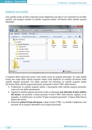 128
Matematicamente.it
G. Pettarin - Computer Essential
Modulo 1 - Nuova ECDL
Duplicare una cartella
Una cartella (come un file) creata può essere duplicata (con tutto il suo contenuto) in un’altra
cartella. Ad esempio creiamo la cartella “acquisto matite” all’interno della cartella acquisti
fatturabili.
L’acquisto delle matite può essere visto anche come un acquisto personale. Si vuole quindi
creare una copia della cartella acquisto matite (cioè duplicare la cartella) all’interno della
cartella acquisti personali. Un modo consiste nel trascinare la cartella acquisto matite
all’interno della cartella acquisti personali, premendo il tasto CTRL della tastiera.
 Evidenziate la cartella acquisto matite e trascinatela nella cartella acquisti personali,
come nel caso dello spostamento.
 Appena la cartella acquisti personali risulta evidenziata non rilasciate il tasto sinistro
del mouse, ma premete e tenete premuto il testo CTRL della tastiera. Appare, in un
riquadro, il simbolo più e la scritta “Copia in acquisti personali” a fianco della freccia
bianca del mouse.
 Rilasciate prima il tasto del mouse e dopo il tasto CTRL. La cartella è duplicata, cioè
presente sia in acquisti fatturabili sia in acquisti personali.
 