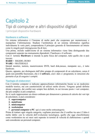 13
Matematicamente.it
Modulo 1 - Nuova ECDL
G. Pettarin - Computer Essential
Capitolo 2
Tipi di computer e altri dispositivi digitali
I principali dispositivi hardware
Hardware e software
Un sistema informatico è l’insieme di molte parti che cooperano per memorizzare e
manipolare l’informazione. Studiare l’architettura di un sistema informatico significa
individuarne le varie parti, comprenderne il principio generale di funzionamento ed intuire
come le singole parti interagiscono fra di loro.
Una prima, iniziale suddivisione di un sistema informatico viene fatta distinguendo due
componenti separate ma mutuamente dipendenti: l’hardware e il software.
Con il termine Hardware si intende la parte fisica del computer, tutto quello che si può
toccare.
HARD = RIGIDO, DURO
WARE = MATERIALE
Quindi monitor, tastiera, masterizzatore DVD, hard disk,mouse, stampante ecc., è tutto
hardware.
Questo, appunto, per distinguere dall’altro gruppo di componenti di un calcolatore, senza il
quale non potrebbe funzionare, che è il software, cioè i dati e i programmi, le istruzioni che
permetto al pc di eseguire i compiti.
Tipologia di elaboratori
Con il termine computer si indicano apparecchiature informatiche basate su un medesimo
modello teorico, ma con caratteristiche ed utilizzi molto diversi. Vengono quindi definite
alcune categorie, dai confini non sempre ben definiti, in cui trovano posto i vari computer,
dai più semplici ai più complessi.
Se si vuole rappresentare un elenco ordinato per dimensioni e potenza di calcolo dei vari tipi
di calcolatori, si può considerare:
1. supercomputer
2. mainframe
3. minicomputer
4. workstation
5. personal computer o PC: qui ci sono molte sottocategorie.
Prima di trattare ogni singola categoria, vogliamo precisare che il confine tra una è l’altra è
molto labile: con la velocità dell’evoluzione tecnologica, quello che oggi classifichiamo
come workstation tra sei mesi sarà superato in termini di velocità di elaborazione e quindi
sarà considerato un personal computer.
 