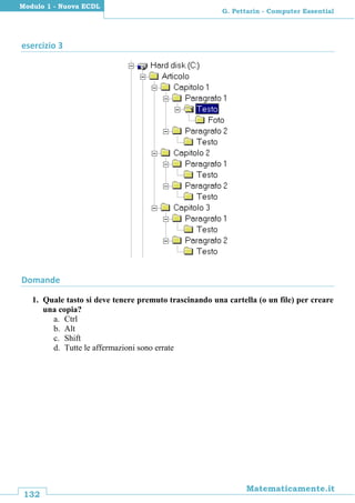 132
Matematicamente.it
G. Pettarin - Computer Essential
Modulo 1 - Nuova ECDL
esercizio 3
Domande
1. Quale tasto si deve tenere premuto trascinando una cartella (o un file) per creare
una copia?
a. Ctrl
b. Alt
c. Shift
d. Tutte le affermazioni sono errate
 