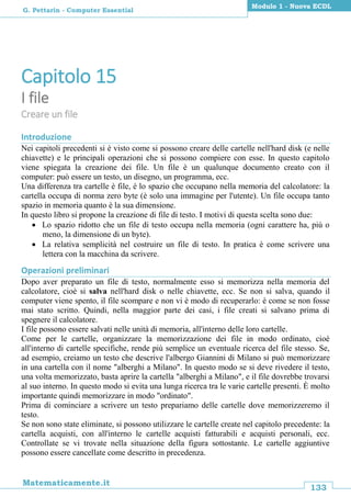 133
Matematicamente.it
Modulo 1 - Nuova ECDL
G. Pettarin - Computer Essential
Capitolo 15
I file
Creare un file
Introduzione
Nei capitoli precedenti si è visto come si possono creare delle cartelle nell'hard disk (e nelle
chiavette) e le principali operazioni che si possono compiere con esse. In questo capitolo
viene spiegata la creazione dei file. Un file è un qualunque documento creato con il
computer: può essere un testo, un disegno, un programma, ecc.
Una differenza tra cartelle è file, è lo spazio che occupano nella memoria del calcolatore: la
cartella occupa di norma zero byte (è solo una immagine per l'utente). Un file occupa tanto
spazio in memoria quanto è la sua dimensione.
In questo libro si propone la creazione di file di testo. I motivi di questa scelta sono due:
 Lo spazio ridotto che un file di testo occupa nella memoria (ogni carattere ha, più o
meno, la dimensione di un byte).
 La relativa semplicità nel costruire un file di testo. In pratica è come scrivere una
lettera con la macchina da scrivere.
Operazioni preliminari
Dopo aver preparato un file di testo, normalmente esso si memorizza nella memoria del
calcolatore, cioè si salva nell'hard disk o nelle chiavette, ecc. Se non si salva, quando il
computer viene spento, il file scompare e non vi è modo di recuperarlo: è come se non fosse
mai stato scritto. Quindi, nella maggior parte dei casi, i file creati si salvano prima di
spegnere il calcolatore.
I file possono essere salvati nelle unità di memoria, all'interno delle loro cartelle.
Come per le cartelle, organizzare la memorizzazione dei file in modo ordinato, cioè
all'interno di cartelle specifiche, rende più semplice un eventuale ricerca del file stesso. Se,
ad esempio, creiamo un testo che descrive l'albergo Giannini di Milano si può memorizzare
in una cartella con il nome "alberghi a Milano". In questo modo se si deve rivedere il testo,
una volta memorizzato, basta aprire la cartella "alberghi a Milano", e il file dovrebbe trovarsi
al suo interno. In questo modo si evita una lunga ricerca tra le varie cartelle presenti. È molto
importante quindi memorizzare in modo "ordinato".
Prima di cominciare a scrivere un testo prepariamo delle cartelle dove memorizzeremo il
testo.
Se non sono state eliminate, si possono utilizzare le cartelle create nel capitolo precedente: la
cartella acquisti, con all'interno le cartelle acquisti fatturabili e acquisti personali, ecc.
Controllate se vi trovate nella situazione della figura sottostante. Le cartelle aggiuntive
possono essere cancellate come descritto in precedenza.
 