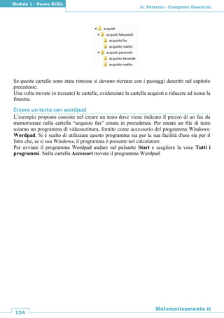 134
Matematicamente.it
G. Pettarin - Computer Essential
Modulo 1 - Nuova ECDL
Se queste cartelle sono state rimosse si devono ricreare con i passaggi descritti nel capitolo
precedente.
Una volta trovate (o ricreate) le cartelle, evidenziate la cartella acquisti e riducete ad icona la
finestra.
Creare un testo con wordpad
L’esempio proposto consiste nel creare un testo dove viene indicato il prezzo di un fax da
memorizzare nella cartella “acquisto fax” creata in precedenza. Per creare un file di testo
usiamo un programma di videoscrittura, fornito come accessorio del programma Windows:
Wordpad. Si è scelto di utilizzare questo programma sia per la sua facilità d'uso sia per il
fatto che, se si usa Windows, il programma è presente nel calcolatore.
Per avviare il programma Wordpad andare sul pulsante Start e scegliere la voce Tutti i
programmi. Nella cartella Accessori trovate il programma Wordpad.
 