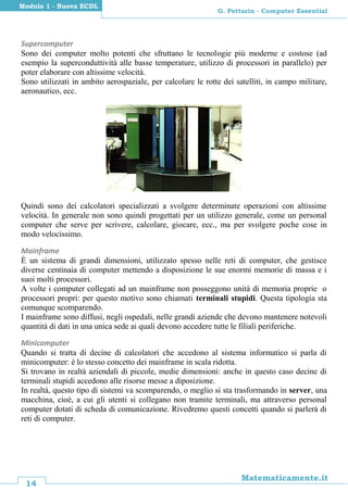 14
Matematicamente.it
G. Pettarin - Computer Essential
Modulo 1 - Nuova ECDL
Supercomputer
Sono dei computer molto potenti che sfruttano le tecnologie più moderne e costose (ad
esempio la superconduttività alle basse temperature, utilizzo di processori in parallelo) per
poter elaborare con altissime velocità.
Sono utilizzati in ambito aerospaziale, per calcolare le rotte dei satelliti, in campo militare,
aeronautico, ecc.
Quindi sono dei calcolatori specializzati a svolgere determinate operazioni con altissime
velocità. In generale non sono quindi progettati per un utilizzo generale, come un personal
computer che serve per scrivere, calcolare, giocare, ecc., ma per svolgere poche cose in
modo velocissimo.
Mainframe
È un sistema di grandi dimensioni, utilizzato spesso nelle reti di computer, che gestisce
diverse centinaia di computer mettendo a disposizione le sue enormi memorie di massa e i
suoi molti processori.
A volte i computer collegati ad un mainframe non posseggono unità di memoria proprie o
processori propri: per questo motivo sono chiamati terminali stupidi. Questa tipologia sta
comunque scomparendo.
I mainframe sono diffusi, negli ospedali, nelle grandi aziende che devono mantenere notevoli
quantità di dati in una unica sede ai quali devono accedere tutte le filiali periferiche.
Minicomputer
Quando si tratta di decine di calcolatori che accedono al sistema informatico si parla di
minicomputer: è lo stesso concetto dei mainframe in scala ridotta.
Si trovano in realtà aziendali di piccole, medie dimensioni: anche in questo caso decine di
terminali stupidi accedono alle risorse messe a diposizione.
In realtà, questo tipo di sistemi va scomparendo, o meglio si sta trasformando in server, una
macchina, cioè, a cui gli utenti si collegano non tramite terminali, ma attraverso personal
computer dotati di scheda di comunicazione. Rivedremo questi concetti quando si parlerà di
reti di computer.
 
