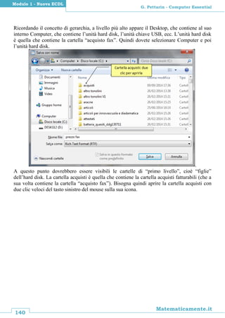 140
Matematicamente.it
G. Pettarin - Computer Essential
Modulo 1 - Nuova ECDL
Ricordando il concetto di gerarchia, a livello più alto appare il Desktop, che contiene al suo
interno Computer, che contiene l’unità hard disk, l’unità chiave USB, ecc. L’unità hard disk
è quella che contiene la cartella “acquisto fax”. Quindi dovete selezionare Computer e poi
l’unità hard disk.
.
A questo punto dovrebbero essere visibili le cartelle di “primo livello”, cioè “figlie”
dell’hard disk. La cartella acquisti è quella che contiene la cartella acquisti fatturabili (che a
sua volta contiene la cartella “acquisto fax”). Bisogna quindi aprire la cartella acquisti con
due clic veloci del tasto sinistro del mouse sulla sua icona.
 