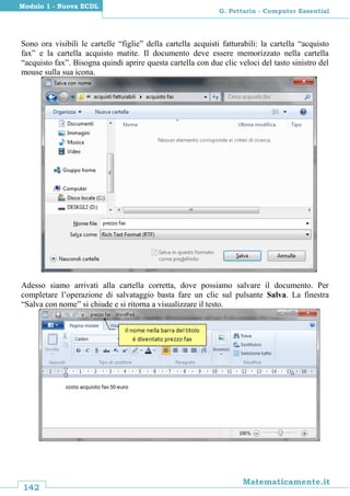 142
Matematicamente.it
G. Pettarin - Computer Essential
Modulo 1 - Nuova ECDL
Sono ora visibili le cartelle “figlie” della cartella acquisti fatturabili: la cartella “acquisto
fax” e la cartella acquisto matite. Il documento deve essere memorizzato nella cartella
“acquisto fax”. Bisogna quindi aprire questa cartella con due clic veloci del tasto sinistro del
mouse sulla sua icona.
Adesso siamo arrivati alla cartella corretta, dove possiamo salvare il documento. Per
completare l’operazione di salvataggio basta fare un clic sul pulsante Salva. La finestra
“Salva con nome” si chiude e si ritorna a visualizzare il testo.
 