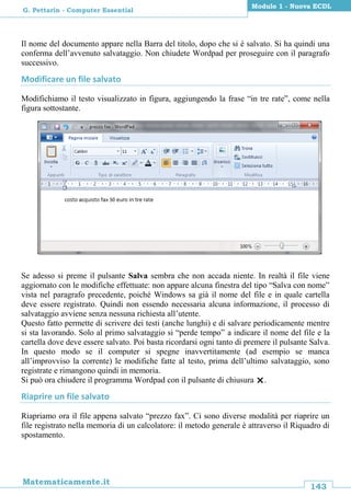 143
Matematicamente.it
Modulo 1 - Nuova ECDL
G. Pettarin - Computer Essential
Il nome del documento appare nella Barra del titolo, dopo che si è salvato. Si ha quindi una
conferma dell’avvenuto salvataggio. Non chiudete Wordpad per proseguire con il paragrafo
successivo.
Modificare un file salvato
Modifichiamo il testo visualizzato in figura, aggiungendo la frase “in tre rate”, come nella
figura sottostante.
Se adesso si preme il pulsante Salva sembra che non accada niente. In realtà il file viene
aggiornato con le modifiche effettuate: non appare alcuna finestra del tipo “Salva con nome”
vista nel paragrafo precedente, poiché Windows sa già il nome del file e in quale cartella
deve essere registrato. Quindi non essendo necessaria alcuna informazione, il processo di
salvataggio avviene senza nessuna richiesta all’utente.
Questo fatto permette di scrivere dei testi (anche lunghi) e di salvare periodicamente mentre
si sta lavorando. Solo al primo salvataggio si “perde tempo” a indicare il nome del file e la
cartella dove deve essere salvato. Poi basta ricordarsi ogni tanto di premere il pulsante Salva.
In questo modo se il computer si spegne inavvertitamente (ad esempio se manca
all’improvviso la corrente) le modifiche fatte al testo, prima dell’ultimo salvataggio, sono
registrate e rimangono quindi in memoria.
Si può ora chiudere il programma Wordpad con il pulsante di chiusura .
Riaprire un file salvato
Riapriamo ora il file appena salvato “prezzo fax”. Ci sono diverse modalità per riaprire un
file registrato nella memoria di un calcolatore: il metodo generale è attraverso il Riquadro di
spostamento.
 