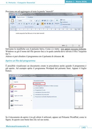 145
Matematicamente.it
Modulo 1 - Nuova ECDL
G. Pettarin - Computer Essential
Proviamo ora ad aggiungere al testo la parola “mensili”.
Salviamo le modifiche con il pulsante Salva. Come si è detto non appare nessuna richiesta.
Windows sa già il nome del file (prezzo fax) e in quale cartella deve salvare il file (“acquisto
fax”).
Adesso si può chiudere il programma con il pulsante di chiusura .
Aprire un file dal programma
È possibile visualizzare un documento creato in precedenza anche quando il programma è
già aperto. Ad esempio aprite il programma Wordpad dal pulsante Start. Appare il foglio
bianco.
Se il documento da aprire è tra gli ultimi 4 utilizzati, appare nel Pulsante WordPad, come in
figura. In questo caso basta fare clic sul suo nome.
 