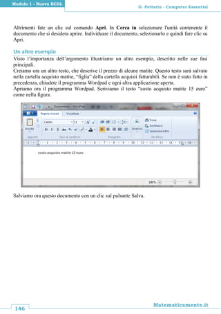 146
Matematicamente.it
G. Pettarin - Computer Essential
Modulo 1 - Nuova ECDL
Altrimenti fate un clic sul comando Apri. In Cerca in selezionare l'unità contenente il
documento che si desidera aprire. Individuare il documento, selezionarlo e quindi fare clic su
Apri.
Un altro esempio
Visto l’importanza dell’argomento illustriamo un altro esempio, descritto nelle sue fasi
principali.
Creiamo ora un altro testo, che descrive il prezzo di alcune matite. Questo testo sarà salvato
nella cartella acquisto matite, “figlia” della cartella acquisti fatturabili. Se non è stato fatto in
precedenza, chiudete il programma Wordpad e ogni altra applicazione aperta.
Apriamo ora il programma Wordpad. Scriviamo il testo “costo acquisto matite 15 euro”
come nella figura.
Salviamo ora questo documento con un clic sul pulsante Salva.
 