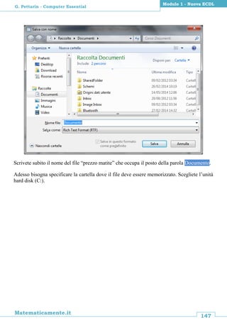 147
Matematicamente.it
Modulo 1 - Nuova ECDL
G. Pettarin - Computer Essential
Scrivete subito il nome del file “prezzo matite” che occupa il posto della parola Documento.
Adesso bisogna specificare la cartella dove il file deve essere memorizzato. Scegliete l’unità
hard disk (C:).
 