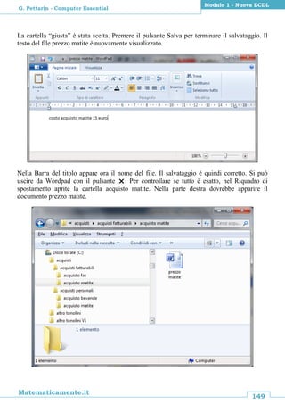 149
Matematicamente.it
Modulo 1 - Nuova ECDL
G. Pettarin - Computer Essential
La cartella “giusta” è stata scelta. Premere il pulsante Salva per terminare il salvataggio. Il
testo del file prezzo matite è nuovamente visualizzato.
Nella Barra del titolo appare ora il nome del file. Il salvataggio è quindi corretto. Si può
uscire da Wordpad con il pulsante . Per controllare se tutto è esatto, nel Riquadro di
spostamento aprite la cartella acquisto matite. Nella parte destra dovrebbe apparire il
documento prezzo matite.
 