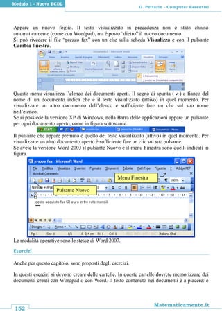 152
Matematicamente.it
G. Pettarin - Computer Essential
Modulo 1 - Nuova ECDL
Appare un nuovo foglio. Il testo visualizzato in precedenza non è stato chiuso
automaticamente (come con Wordpad), ma è posto “dietro” il nuovo documento.
Si può rivedere il file “prezzo fax” con un clic sulla scheda Visualizza e con il pulsante
Cambia finestra.
Questo menu visualizza l’elenco dei documenti aperti. Il segno di spunta () a fianco del
nome di un documento indica che è il testo visualizzato (attivo) in quel momento. Per
visualizzare un altro documento dell’elenco è sufficiente fare un clic sul suo nome
nell’elenco.
Se si possiede la versione XP di Windows, nella Barra delle applicazioni appare un pulsante
per ogni documento aperto, come in figura sottostante.
Il pulsante che appare premuto è quello del testo visualizzato (attivo) in quel momento. Per
visualizzare un altro documento aperto è sufficiente fare un clic sul suo pulsante.
Se avete la versione Word 2003 il pulsante Nuovo e il menu Finestra sono quelli indicati in
figura.
Le modalità operative sono le stesse di Word 2007.
Esercizi
Anche per questo capitolo, sono proposti degli esercizi.
In questi esercizi si devono creare delle cartelle. In queste cartelle dovrete memorizzare dei
documenti creati con Wordpad o con Word. Il testo contenuto nei documenti è a piacere: è
Menu Finestra
Pulsante Nuovo
 