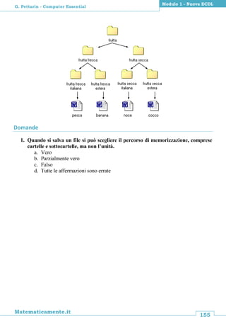 155
Matematicamente.it
Modulo 1 - Nuova ECDL
G. Pettarin - Computer Essential
Domande
1. Quando si salva un file si può scegliere il percorso di memorizzazione, comprese
cartelle e sottocartelle, ma non l’unità.
a. Vero
b. Parzialmente vero
c. Falso
d. Tutte le affermazioni sono errate
 