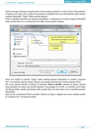 157
Matematicamente.it
Modulo 1 - Nuova ECDL
G. Pettarin - Computer Essential
Adesso bisogna indicare in quale posto (cioè in quale cartella) si vuole salvare il documento:
in questo caso, dato che si tratta di un acquisto, andrebbe bene una sottocartella della cartella
acquisti fatturabili, “figlia” della cartella acquisti.
Con la modalità descritta nel capitolo precedente, visualizzate la cartella acquisti fatturabili
nella casella Salva in. La situazione dovrebbe essere quella in figura.
Sono ora visibili le cartelle “figlie” della cartella acquisti fatturabili: la cartella “acquisto
fax” e la cartella acquisto matite. Manca una cartella specifica per il testo acquisto libro.
Per avere questa cartella si utilizza il comando Nuova cartella, indicato in figura. Questo
tasto permette di creare una cartella durante il salvataggio di un file. La cartella verrà creata
all’interno della cartella specificata nella casella Salva in (nel nostro caso la cartella acquisti
fatturabili).
Fate un clic sul pulsante Nuova cartella, indicato in figura. Appare una nuova cartella sorella
di “acquisto fax” ed acquisto matite.
 