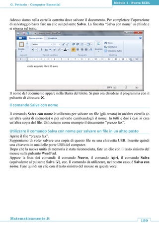 159
Matematicamente.it
Modulo 1 - Nuova ECDL
G. Pettarin - Computer Essential
Adesso siamo nella cartella corretta dove salvare il documento. Per completare l’operazione
di salvataggio basta fare un clic sul pulsante Salva. La finestra “Salva con nome” si chiude e
si ritorna sul testo.
Il nome del documento appare nella Barra del titolo. Si può ora chiudere il programma con il
pulsante di chiusura .
Il comando Salva con nome
Il comando Salva con nome è utilizzato per salvare un file (già creato) in un'altra cartella (o
un’altra unità di memoria) o per salvarlo cambiandogli il nome. In tutti e due i casi si crea
un’altra copia del file. Utilizziamo come esempio il documento “prezzo fax”.
Utilizzare il comando Salva con nome per salvare un file in un altro posto
Aprite il file “prezzo fax”.
Supponiamo di voler salvare una copia di questo file su una chiavetta USB. Inserite quindi
una chiavetta in una delle porte USB del computer.
Dopo che la nuova unità di memoria è stata riconosciuta, fate un clic con il tasto sinistro del
mouse sulla pulsante WordPad.
Appare la lista dei comandi: il comando Nuovo, il comando Apri, il comando Salva
(equivalente al pulsante Salva ), ecc. Il comando da utilizzare, nel nostro caso, è Salva con
nome. Fare quindi un clic con il tasto sinistro del mouse su questa voce.
 