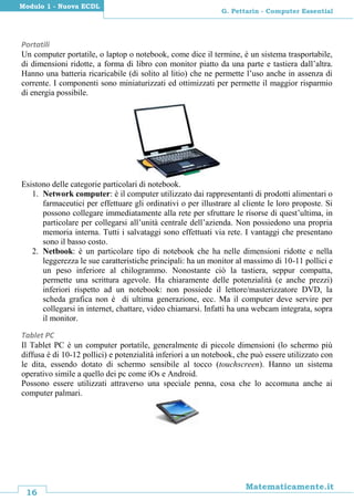 16
Matematicamente.it
G. Pettarin - Computer Essential
Modulo 1 - Nuova ECDL
Portatili
Un computer portatile, o laptop o notebook, come dice il termine, è un sistema trasportabile,
di dimensioni ridotte, a forma di libro con monitor piatto da una parte e tastiera dall’altra.
Hanno una batteria ricaricabile (di solito al litio) che ne permette l’uso anche in assenza di
corrente. I componenti sono miniaturizzati ed ottimizzati per permette il maggior risparmio
di energia possibile.
Esistono delle categorie particolari di notebook.
1. Network computer: è il computer utilizzato dai rappresentanti di prodotti alimentari o
farmaceutici per effettuare gli ordinativi o per illustrare al cliente le loro proposte. Si
possono collegare immediatamente alla rete per sfruttare le risorse di quest’ultima, in
particolare per collegarsi all’unità centrale dell’azienda. Non possiedono una propria
memoria interna. Tutti i salvataggi sono effettuati via rete. I vantaggi che presentano
sono il basso costo.
2. Netbook: è un particolare tipo di notebook che ha nelle dimensioni ridotte e nella
leggerezza le sue caratteristiche principali: ha un monitor al massimo di 10-11 pollici e
un peso inferiore al chilogrammo. Nonostante ciò la tastiera, seppur compatta,
permette una scrittura agevole. Ha chiaramente delle potenzialità (e anche prezzi)
inferiori rispetto ad un notebook: non possiede il lettore/masterizzatore DVD, la
scheda grafica non è di ultima generazione, ecc. Ma il computer deve servire per
collegarsi in internet, chattare, video chiamarsi. Infatti ha una webcam integrata, sopra
il monitor.
Tablet PC
Il Tablet PC è un computer portatile, generalmente di piccole dimensioni (lo schermo più
diffusa è di 10-12 pollici) e potenzialità inferiori a un notebook, che può essere utilizzato con
le dita, essendo dotato di schermo sensibile al tocco (touchscreen). Hanno un sistema
operativo simile a quello dei pc come iOs e Android.
Possono essere utilizzati attraverso una speciale penna, cosa che lo accomuna anche ai
computer palmari.
 