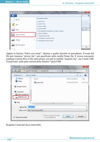 160
Matematicamente.it
G. Pettarin - Computer Essential
Modulo 1 - Nuova ECDL
Appare la finestra “Salva con nome”, identica a quella descritta in precedenza. Il nome del
file può rimanere “prezzo fax”, già specificato nella casella Nome file. È invece necessario
cambiare il posto dove il file sarà salvato, non più la cartella “acquisto fax”, ma l’unità USB.
Visualizzate, nella parte sinistra della finestra l’unità USB.
Scegliete l’unità del disco rimovibile.
 