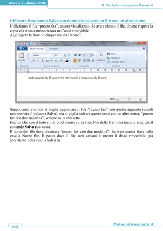 162
Matematicamente.it
G. Pettarin - Computer Essential
Modulo 1 - Nuova ECDL
Utilizzare il comando Salva con nome per salvare un file con un altro nome
Utilizziamo il file “prezzo fax”, ancora visualizzato. Se avete chiuso il file, dovete riaprire la
copia che è stata memorizzata nell’unità rimovibile.
Aggiungete la frase “o cinque rate da 10 euro”.
Supponiamo che non si voglia aggiornare il file “prezzo fax” con questa aggiunta (quindi
non premete il pulsante Salva), ma si voglia salvare questo testo con un altro nome, “prezzo
fax con due modalità”, sempre nella chiavetta.
Fate un clic con il tasto sinistro del mouse sulla voce File della Barra dei menu e scegliete il
comando Salva con nome.
Il nome del file deve diventare “prezzo fax con due modalità”. Scrivete questa frase nella
casella Nome file. Il posto dove il file sarà salvato è ancora il disco rimovibile, già
specificato nella casella Salva in.
 
