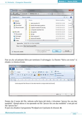 163
Matematicamente.it
Modulo 1 - Nuova ECDL
G. Pettarin - Computer Essential
Fate un clic sul pulsante Salva per terminare il salvataggio. La finestra “Salva con nome” si
chiude e si ritorna al testo.
Notate che il nome del file, indicato nella barra del titolo, è diventato “prezzo fax con due
modalità”. Quindi adesso si sta operando sul file “prezzo fax con due modalità” e non più sul
file “prezzo fax”.
Si può ora chiudere il programma Wordpad con il pulsante di chiusura .
 
