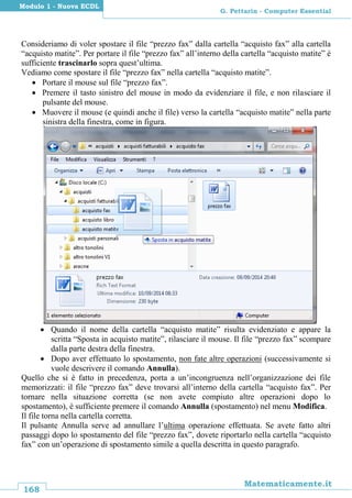 168
Matematicamente.it
G. Pettarin - Computer Essential
Modulo 1 - Nuova ECDL
Consideriamo di voler spostare il file “prezzo fax” dalla cartella “acquisto fax” alla cartella
“acquisto matite”. Per portare il file “prezzo fax” all’interno della cartella “acquisto matite” è
sufficiente trascinarlo sopra quest’ultima.
Vediamo come spostare il file “prezzo fax” nella cartella “acquisto matite”.
 Portare il mouse sul file “prezzo fax”.
 Premere il tasto sinistro del mouse in modo da evidenziare il file, e non rilasciare il
pulsante del mouse.
 Muovere il mouse (e quindi anche il file) verso la cartella “acquisto matite” nella parte
sinistra della finestra, come in figura.
 Quando il nome della cartella “acquisto matite” risulta evidenziato e appare la
scritta “Sposta in acquisto matite”, rilasciare il mouse. Il file “prezzo fax” scompare
dalla parte destra della finestra.
 Dopo aver effettuato lo spostamento, non fate altre operazioni (successivamente si
vuole descrivere il comando Annulla).
Quello che si è fatto in precedenza, porta a un’incongruenza nell’organizzazione dei file
memorizzati: il file “prezzo fax” deve trovarsi all’interno della cartella “acquisto fax”. Per
tornare nella situazione corretta (se non avete compiuto altre operazioni dopo lo
spostamento), è sufficiente premere il comando Annulla (spostamento) nel menu Modifica.
Il file torna nella cartella corretta.
Il pulsante Annulla serve ad annullare l’ultima operazione effettuata. Se avete fatto altri
passaggi dopo lo spostamento del file “prezzo fax”, dovete riportarlo nella cartella “acquisto
fax” con un’operazione di spostamento simile a quella descritta in questo paragrafo.
 