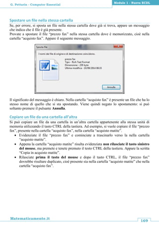 169
Matematicamente.it
Modulo 1 - Nuova ECDL
G. Pettarin - Computer Essential
Spostare un file nella stessa cartella
Se, per errore, si sposta un file nella stessa cartella dove già si trova, appare un messaggio
che indica che il file è già presente.
Provate a spostare il file “prezzo fax” nella stessa cartella dove è memorizzato, cioè nella
cartella “acquisto fax”. Appare il seguente messaggio.
Il significato del messaggio è chiaro. Nella cartella “acquisto fax” è presente un file che ha lo
stesso nome di quello che si sta spostando. Viene quindi negato lo spostamento: si può
soltanto premere il pulsante Annulla.
Copiare un file da una cartella all’altra
Si può copiare un file da una cartella in un’altra cartella appartenente alla stessa unità di
memoria utilizzando il tasto CTRL della tastiera. Ad esempio, si vuole copiare il file “prezzo
fax”, presente nella cartella “acquisto fax”, nella cartella “acquisto matite”.
 Evidenziate il file “prezzo fax” e cominciate a trascinarlo verso la nella cartella
“acquisto matite”.
 Appena la cartella “acquisto matite” risulta evidenziata non rilasciate il tasto sinistro
del mouse, ma premete e tenete premuto il testo CTRL della tastiera. Appare la scritta
“Copia in acquisto matite”.
 Rilasciate prima il tasto del mouse e dopo il tasto CTRL, il file “prezzo fax”
dovrebbe risultare duplicato, cioè presente sia nella cartella “acquisto matite” che nella
cartella “acquisto fax”.
 
