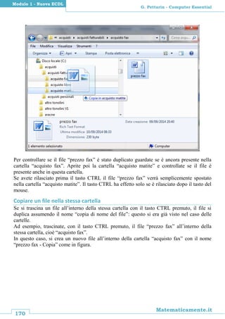170
Matematicamente.it
G. Pettarin - Computer Essential
Modulo 1 - Nuova ECDL
Per controllare se il file “prezzo fax” è stato duplicato guardate se è ancora presente nella
cartella “acquisto fax”. Aprite poi la cartella “acquisto matite” e controllate se il file è
presente anche in questa cartella.
Se avete rilasciato prima il tasto CTRL il file “prezzo fax” verrà semplicemente spostato
nella cartella “acquisto matite”. Il tasto CTRL ha effetto solo se è rilasciato dopo il tasto del
mouse.
Copiare un file nella stessa cartella
Se si trascina un file all’interno della stessa cartella con il tasto CTRL premuto, il file si
duplica assumendo il nome “copia di nome del file”: questo si era già visto nel caso delle
cartelle.
Ad esempio, trascinate, con il tasto CTRL premuto, il file “prezzo fax” all’interno della
stessa cartella, cioè “acquisto fax”.
In questo caso, si crea un nuovo file all’interno della cartella “acquisto fax” con il nome
“prezzo fax - Copia” come in figura.
 