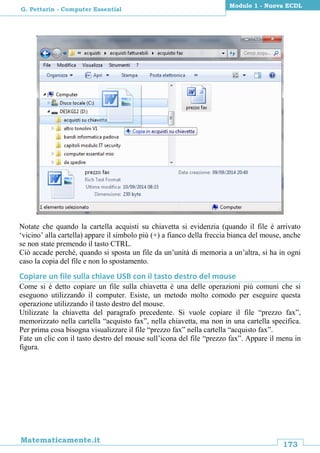 173
Matematicamente.it
Modulo 1 - Nuova ECDL
G. Pettarin - Computer Essential
Notate che quando la cartella acquisti su chiavetta si evidenzia (quando il file è arrivato
‘vicino’ alla cartella) appare il simbolo più (+) a fianco della freccia bianca del mouse, anche
se non state premendo il tasto CTRL.
Ciò accade perché, quando si sposta un file da un’unità di memoria a un’altra, si ha in ogni
caso la copia del file e non lo spostamento.
Copiare un file sulla chiave USB con il tasto destro del mouse
Come si è detto copiare un file sulla chiavetta è una delle operazioni più comuni che si
eseguono utilizzando il computer. Esiste, un metodo molto comodo per eseguire questa
operazione utilizzando il tasto destro del mouse.
Utilizzate la chiavetta del paragrafo precedente. Si vuole copiare il file “prezzo fax”,
memorizzato nella cartella “acquisto fax”, nella chiavetta, ma non in una cartella specifica.
Per prima cosa bisogna visualizzare il file “prezzo fax” nella cartella “acquisto fax”.
Fate un clic con il tasto destro del mouse sull’icona del file “prezzo fax”. Appare il menu in
figura.
 