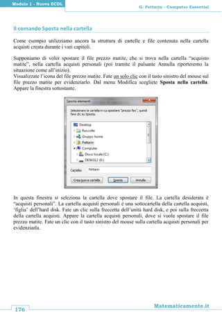 176
Matematicamente.it
G. Pettarin - Computer Essential
Modulo 1 - Nuova ECDL
Il comando Sposta nella cartella
Come esempio utilizziamo ancora la struttura di cartelle e file contenuta nella cartella
acquisti creata durante i vari capitoli.
Supponiamo di voler spostare il file prezzo matite, che si trova nella cartella “acquisto
matite”, nella cartella acquisti personali (poi tramite il pulsante Annulla riporteremo la
situazione come all’inizio).
Visualizzate l’icona del file prezzo matite. Fate un solo clic con il tasto sinistro del mouse sul
file prezzo matite per evidenziarlo. Dal menu Modifica scegliete Sposta nella cartella.
Appare la finestra sottostante.
In questa finestra si seleziona la cartella dove spostare il file. La cartella desiderata è
“acquisti personali”. La cartella acquisti personali è una sottocartella della cartella acquisti,
‘figlia’ dell’hard disk. Fate un clic sulla freccetta dell’unità hard disk, e poi sulla freccetta
della cartella acquisti. Appare la cartella acquisti personali, dove si vuole spostare il file
prezzo matite. Fate un clic con il tasto sinistro del mouse sulla cartella acquisti personali per
evidenziarla.
 