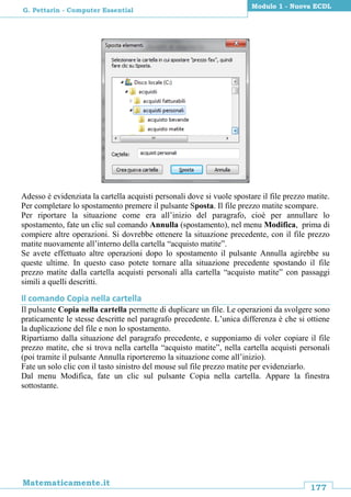 177
Matematicamente.it
Modulo 1 - Nuova ECDL
G. Pettarin - Computer Essential
Adesso è evidenziata la cartella acquisti personali dove si vuole spostare il file prezzo matite.
Per completare lo spostamento premere il pulsante Sposta. Il file prezzo matite scompare.
Per riportare la situazione come era all’inizio del paragrafo, cioè per annullare lo
spostamento, fate un clic sul comando Annulla (spostamento), nel menu Modifica, prima di
compiere altre operazioni. Si dovrebbe ottenere la situazione precedente, con il file prezzo
matite nuovamente all’interno della cartella “acquisto matite”.
Se avete effettuato altre operazioni dopo lo spostamento il pulsante Annulla agirebbe su
queste ultime. In questo caso potete tornare alla situazione precedente spostando il file
prezzo matite dalla cartella acquisti personali alla cartella “acquisto matite” con passaggi
simili a quelli descritti.
Il comando Copia nella cartella
Il pulsante Copia nella cartella permette di duplicare un file. Le operazioni da svolgere sono
praticamente le stesse descritte nel paragrafo precedente. L’unica differenza è che si ottiene
la duplicazione del file e non lo spostamento.
Ripartiamo dalla situazione del paragrafo precedente, e supponiamo di voler copiare il file
prezzo matite, che si trova nella cartella “acquisto matite”, nella cartella acquisti personali
(poi tramite il pulsante Annulla riporteremo la situazione come all’inizio).
Fate un solo clic con il tasto sinistro del mouse sul file prezzo matite per evidenziarlo.
Dal menu Modifica, fate un clic sul pulsante Copia nella cartella. Appare la finestra
sottostante.
 