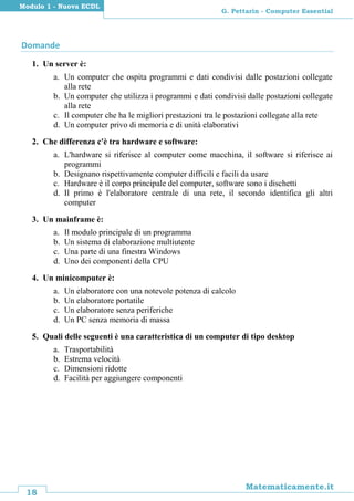 18
Matematicamente.it
G. Pettarin - Computer Essential
Modulo 1 - Nuova ECDL
Domande
1. Un server è:
a. Un computer che ospita programmi e dati condivisi dalle postazioni collegate
alla rete
b. Un computer che utilizza i programmi e dati condivisi dalle postazioni collegate
alla rete
c. Il computer che ha le migliori prestazioni tra le postazioni collegate alla rete
d. Un computer privo di memoria e di unità elaborativi
2. Che differenza c'è tra hardware e software:
a. L'hardware si riferisce al computer come macchina, il software si riferisce ai
programmi
b. Designano rispettivamente computer difficili e facili da usare
c. Hardware è il corpo principale del computer, software sono i dischetti
d. Il primo è l'elaboratore centrale di una rete, il secondo identifica gli altri
computer
3. Un mainframe è:
a. Il modulo principale di un programma
b. Un sistema di elaborazione multiutente
c. Una parte di una finestra Windows
d. Uno dei componenti della CPU
4. Un minicomputer è:
a. Un elaboratore con una notevole potenza di calcolo
b. Un elaboratore portatile
c. Un elaboratore senza periferiche
d. Un PC senza memoria di massa
5. Quali delle seguenti è una caratteristica di un computer di tipo desktop
a. Trasportabilità
b. Estrema velocità
c. Dimensioni ridotte
d. Facilità per aggiungere componenti
 