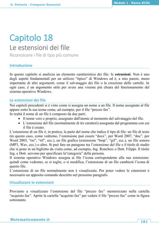181
Matematicamente.it
Modulo 1 - Nuova ECDL
G. Pettarin - Computer Essential
Capitolo 18
Le estensioni dei file
Riconoscere i file di tipo più comune
Introduzione
In questo capitolo si analizza un elemento caratteristico dei file: le estensioni. Non è uno
degli aspetti fondamentali per un utilizzo “tipico” di Windows ed è, a mio parere, meno
importante di altri argomenti, come il salvataggio dei file o la creazione delle cartelle. In
ogni caso, è un argomento utile per avere una visione più chiara del funzionamento del
sistema operativo Windows.
Le estensioni dei file
Nei capitoli precedenti si è visto come si assegna un nome a un file. Il nome assegnato al file
appare sotto la sua icona come, ad esempio, per il file “prezzo fax”.
In realtà il nome di un file è composto da due parti.
 Il nome vero e proprio, assegnato dall'utente al momento del salvataggio del file.
 L’estensione del file (normalmente di tre caratteri) assegnata dal programma con cui
il file è creato.
L’estensione di un file è, in pratica, la parte del nome che indica il tipo di file: un file di testo
(in questo caso, come vedremo, l’estensione può essere “docx”, per Word 2007, “doc”, per
Word 2003, “txt”, “rtf”, ecc.), un file grafico (estensione “bmp”, “gif”, ecc.), un file sonoro
(MP3, Wav, ecc.) o altro. Si può fare un paragone tra l’estensione del file e il titolo di studio
che si pone in un biglietto da visita come, ad esempio, Ing. Ronchesi o Dott. Filippi. Il titolo
Ing. e Dott. servono per specificare la“categoria” della persona.
Il sistema operativo Windows assegna ai file l’icona corrispondente alla sua estensione:
quindi come vedremo, se si toglie, o si modifica, l’estensione di un file cambierà l’icona di
questo file.
L’estensione di un file normalmente non è visualizzata. Per poter vedere le estensioni è
necessario un apposito comando descritto nel prossimo paragrafo.
Visualizzare le estensioni
Proviamo a visualizzare l’estensione del file “prezzo fax” memorizzato nella cartella
“acquisto fax”. Aprite la cartella “acquisto fax” per vedere il file “prezzo fax” come in figura
sottostante.
 
