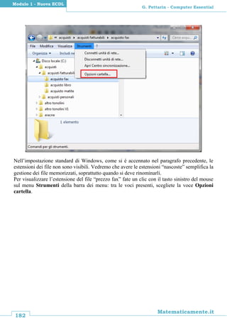 182
Matematicamente.it
G. Pettarin - Computer Essential
Modulo 1 - Nuova ECDL
Nell’impostazione standard di Windows, come si è accennato nel paragrafo precedente, le
estensioni dei file non sono visibili. Vedremo che avere le estensioni “nascoste” semplifica la
gestione dei file memorizzati, soprattutto quando si deve rinominarli.
Per visualizzare l’estensione del file “prezzo fax” fate un clic con il tasto sinistro del mouse
sul menu Strumenti della barra dei menu: tra le voci presenti, scegliete la voce Opzioni
cartella.
 