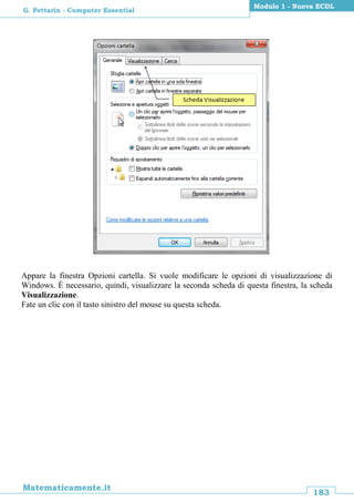 183
Matematicamente.it
Modulo 1 - Nuova ECDL
G. Pettarin - Computer Essential
Appare la finestra Opzioni cartella. Si vuole modificare le opzioni di visualizzazione di
Windows. È necessario, quindi, visualizzare la seconda scheda di questa finestra, la scheda
Visualizzazione.
Fate un clic con il tasto sinistro del mouse su questa scheda.
 