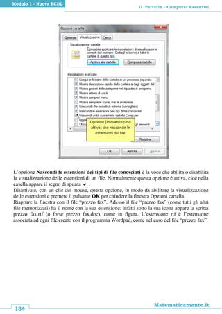 184
Matematicamente.it
G. Pettarin - Computer Essential
Modulo 1 - Nuova ECDL
L’opzione Nascondi le estensioni dei tipi di file conosciuti è la voce che abilita o disabilita
la visualizzazione delle estensioni di un file. Normalmente questa opzione è attiva, cioè nella
casella appare il segno di spunta  .
Disattivate, con un clic del mouse, questa opzione, in modo da abilitare la visualizzazione
delle estensioni e premete il pulsante OK per chiudere la finestra Opzioni cartella.
Riappare la finestra con il file “prezzo fax”. Adesso il file “prezzo fax” (come tutti gli altri
file memorizzati) ha il nome con la sua estensione: infatti sotto la sua icona appare la scritta
prezzo fax.rtf (o forse prezzo fax.doc), come in figura. L’estensione rtf è l’estensione
associata ad ogni file creato con il programma Wordpad, come nel caso del file “prezzo fax”.
 
