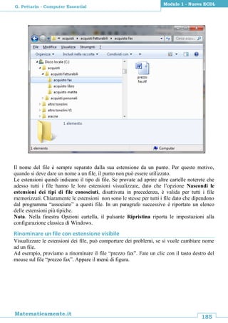 185
Matematicamente.it
Modulo 1 - Nuova ECDL
G. Pettarin - Computer Essential
Il nome del file è sempre separato dalla sua estensione da un punto. Per questo motivo,
quando si deve dare un nome a un file, il punto non può essere utilizzato.
Le estensioni quindi indicano il tipo di file. Se provate ad aprire altre cartelle noterete che
adesso tutti i file hanno le loro estensioni visualizzate, dato che l’opzione Nascondi le
estensioni dei tipi di file conosciuti, disattivata in precedenza, è valida per tutti i file
memorizzati. Chiaramente le estensioni non sono le stesse per tutti i file dato che dipendono
dal programma “associato” a questi file. In un paragrafo successivo è riportato un elenco
delle estensioni più tipiche.
Nota. Nella finestra Opzioni cartella, il pulsante Ripristina riporta le impostazioni alla
configurazione classica di Windows.
Rinominare un file con estensione visibile
Visualizzare le estensioni dei file, può comportare dei problemi, se si vuole cambiare nome
ad un file.
Ad esempio, proviamo a rinominare il file “prezzo fax”. Fate un clic con il tasto destro del
mouse sul file “prezzo fax”. Appare il menù di figura.
 
