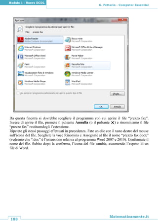 188
Matematicamente.it
G. Pettarin - Computer Essential
Modulo 1 - Nuova ECDL
Da questa finestra si dovrebbe scegliere il programma con cui aprire il file “prezzo fax”.
Invece di aprire il file, premete il pulsante Annulla (o il pulsante ) e rinominiamo il file
“prezzo fax” restituendogli l’estensione.
Ripetete gli stessi passaggi effettuati in precedenza. Fate un clic con il tasto destro del mouse
sull’icona del file. Scegliete la voce Rinomina e Assegnate al file il nome “prezzo fax.docx”
(vedremo che “.doc” è l’estensione relativa al programma Word 2007 e 2010). Confermate il
nome del file. Subito dopo la conferma, l’icona del file cambia, assumendo l’aspetto di un
file di Word.
 