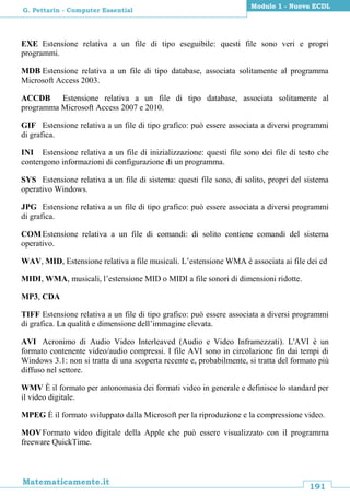 191
Matematicamente.it
Modulo 1 - Nuova ECDL
G. Pettarin - Computer Essential
EXE Estensione relativa a un file di tipo eseguibile: questi file sono veri e propri
programmi.
MDB Estensione relativa a un file di tipo database, associata solitamente al programma
Microsoft Access 2003.
ACCDB Estensione relativa a un file di tipo database, associata solitamente al
programma Microsoft Access 2007 e 2010.
GIF Estensione relativa a un file di tipo grafico: può essere associata a diversi programmi
di grafica.
INI Estensione relativa a un file di inizializzazione: questi file sono dei file di testo che
contengono informazioni di configurazione di un programma.
SYS Estensione relativa a un file di sistema: questi file sono, di solito, propri del sistema
operativo Windows.
JPG Estensione relativa a un file di tipo grafico: può essere associata a diversi programmi
di grafica.
COMEstensione relativa a un file di comandi: di solito contiene comandi del sistema
operativo.
WAV, MID, Estensione relativa a file musicali. L’estensione WMA è associata ai file dei cd
MIDI, WMA, musicali, l’estensione MID o MIDI a file sonori di dimensioni ridotte.
MP3, CDA
TIFF Estensione relativa a un file di tipo grafico: può essere associata a diversi programmi
di grafica. La qualità e dimensione dell’immagine elevata.
AVI Acronimo di Audio Video Interleaved (Audio e Video Inframezzati). L'AVI è un
formato contenente video/audio compressi. I file AVI sono in circolazione fin dai tempi di
Windows 3.1: non si tratta di una scoperta recente e, probabilmente, si tratta del formato più
diffuso nel settore.
WMV È il formato per antonomasia dei formati video in generale e definisce lo standard per
il video digitale.
MPEG È il formato sviluppato dalla Microsoft per la riproduzione e la compressione video.
MOVFormato video digitale della Apple che può essere visualizzato con il programma
freeware QuickTime.
 