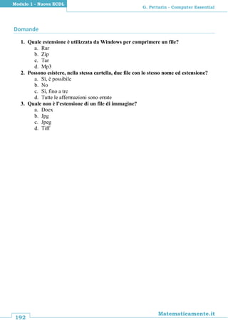 192
Matematicamente.it
G. Pettarin - Computer Essential
Modulo 1 - Nuova ECDL
Domande
1. Quale estensione è utilizzata da Windows per comprimere un file?
a. Rar
b. Zip
c. Tar
d. Mp3
2. Possono esistere, nella stessa cartella, due file con lo stesso nome ed estensione?
a. Sì, è possibile
b. No
c. Sì, fino a tre
d. Tutte le affermazioni sono errate
3. Quale non è l’estensione di un file di immagine?
a. Docx
b. Jpg
c. Jpeg
d. Tiff
 