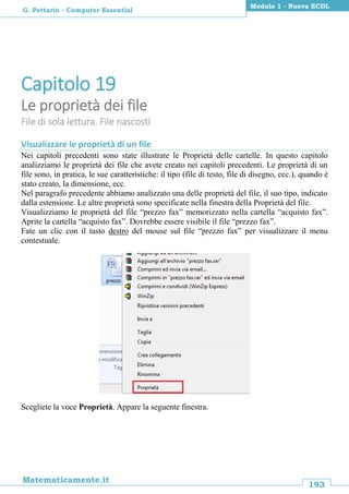 193
Matematicamente.it
Modulo 1 - Nuova ECDL
G. Pettarin - Computer Essential
Capitolo 19
Le proprietà dei file
File di sola lettura. File nascosti
Visualizzare le proprietà di un file
Nei capitoli precedenti sono state illustrate le Proprietà delle cartelle. In questo capitolo
analizziamo le proprietà dei file che avete creato nei capitoli precedenti. Le proprietà di un
file sono, in pratica, le sue caratteristiche: il tipo (file di testo, file di disegno, ecc.), quando è
stato creato, la dimensione, ecc.
Nel paragrafo precedente abbiamo analizzato una delle proprietà del file, il suo tipo, indicato
dalla estensione. Le altre proprietà sono specificate nella finestra della Proprietà del file.
Visualizziamo le proprietà del file “prezzo fax” memorizzato nella cartella “acquisto fax”.
Aprite la cartella “acquisto fax”. Dovrebbe essere visibile il file “prezzo fax”.
Fate un clic con il tasto destro del mouse sul file “prezzo fax” per visualizzare il menu
contestuale.
Scegliete la voce Proprietà. Appare la seguente finestra.
 