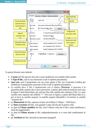 194
Matematicamente.it
G. Pettarin - Computer Essential
Modulo 1 - Nuova ECDL
In questa finestra sono indicati:
 Il nome del file (prezzo fax) che si può modificare scrivendolo nella casella.
 Il Tipo di file, cioè la sua estensione (vedi il capitolo precedente).
 Apri con, cioè il programma con cui viene aperto il file con il pulsante Cambia per
modificare il programma associato al file (vedi il capitolo precedente).
 La cartella dove il file è memorizzato con il relativo Percorso: il percorso è la
gerarchia delle cartelle che si deve percorrere, a partire dall’unità di memoria (nel caso
in figura l’unità Hard disk), per arrivare fino alla cartella che contiene il file. Le varie
cartelle sono separate dal simbolo “”. Nel caso in figura, si parte dall’Hard disk (C:),
poi si trova la cartella acquisti, la cartella acquisti fatturabili e al termine la cartella
“acquisto fax”.
 Le Dimensioni del file, espressa in byte ed in Kbyte (1 Kbyte = 1024 byte).
 La Data creazione del file, cioè quando è stato salvato per la prima volta.
 La data di Ultima modifica del file, cioè l’ultima volta che il file è stato modificato e
risalvato (aggiornato).
 La data di Ultimo accesso al file, indipendentemente se si sono fatti cambiamenti al
file.
 gli Attributi del file, descritti nei prossimi paragrafi.
 